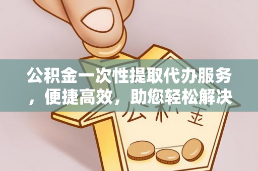 重庆公积金一次性提取代办服务，便捷高效，助您轻松解决资金难题