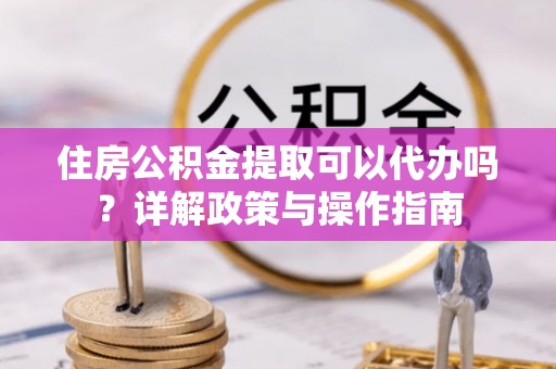 重庆住房公积金提取可以代办吗？详解政策与操作指南
