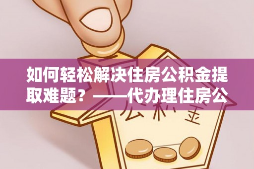 重庆如何轻松解决住房公积金提取难题？——代办理住房公积金提取服务全解析