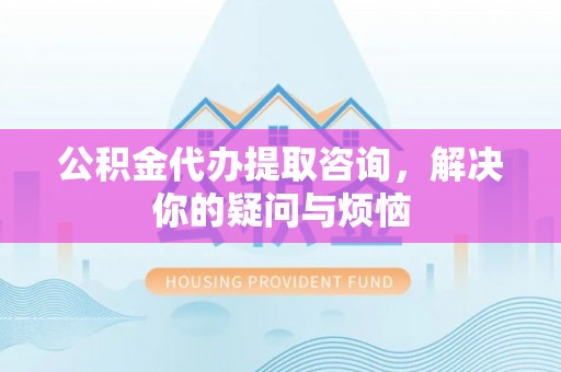 重庆公积金代办提取咨询，解决你的疑问与烦恼