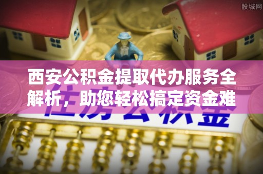 重庆西安公积金提取代办服务全解析，助您轻松搞定资金难题