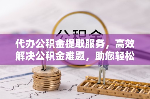 重庆代办公积金提取服务，高效解决公积金难题，助您轻松提取公积金