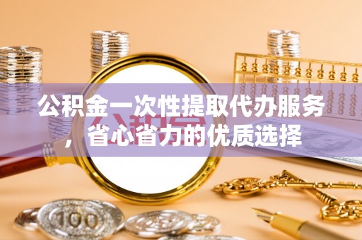 重庆公积金一次性提取代办服务，省心省力的优质选择