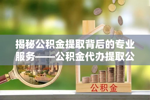 重庆揭秘公积金提取背后的专业服务——公积金代办提取公司的角色与价值