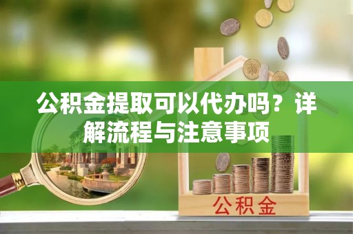 重庆公积金提取可以代办吗？详解流程与注意事项