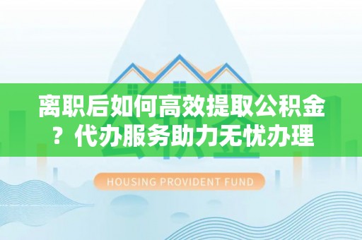 重庆离职后如何高效提取公积金？代办服务助力无忧办理