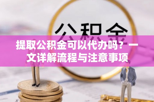 重庆提取公积金可以代办吗？一文详解流程与注意事项