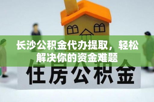 重庆长沙公积金代办提取，轻松解决你的资金难题