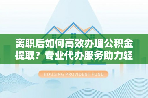 重庆离职后如何高效办理公积金提取？专业代办服务助力轻松解决