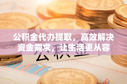 重庆公积金代办提取，高效解决资金需求，让生活更从容