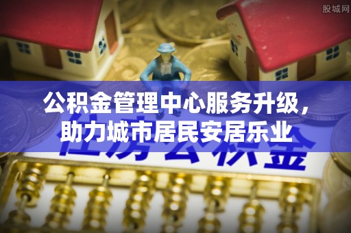 重庆公积金管理中心服务升级，助力城市居民安居乐业