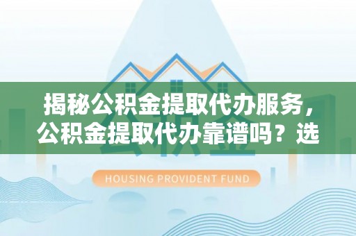 重庆揭秘公积金提取代办服务，公积金提取代办靠谱吗？选择需谨慎
