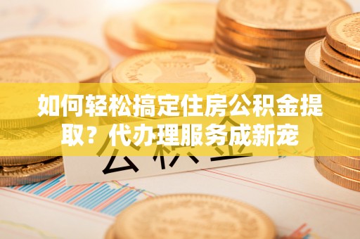 重庆如何轻松搞定住房公积金提取？代办理服务成新宠