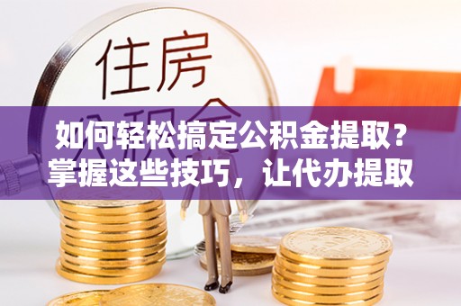 重庆如何轻松搞定公积金提取？掌握这些技巧，让代办提取公积金更高效