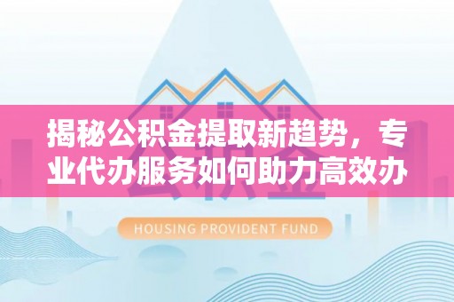重庆揭秘公积金提取新趋势，专业代办服务如何助力高效办理