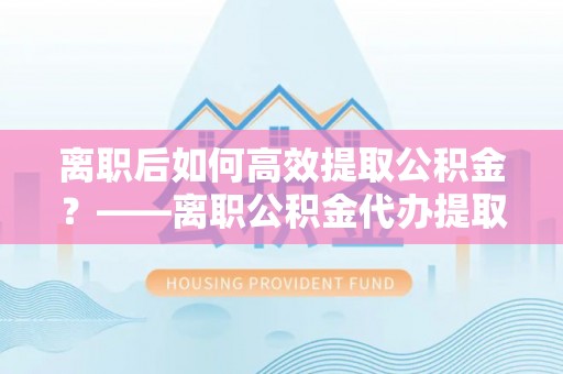 重庆离职后如何高效提取公积金？——离职公积金代办提取全流程解析