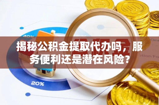 重庆揭秘公积金提取代办吗，服务便利还是潜在风险？