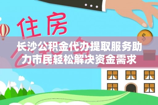 重庆长沙公积金代办提取服务助力市民轻松解决资金需求