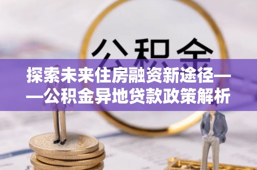 重庆探索未来住房融资新途径——公积金异地贷款政策解析与实践