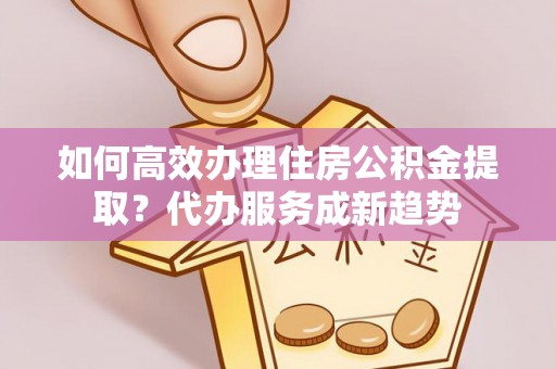 重庆如何高效办理住房公积金提取？代办服务成新趋势
