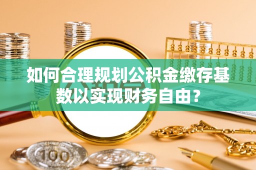 重庆如何合理规划公积金缴存基数以实现财务自由？