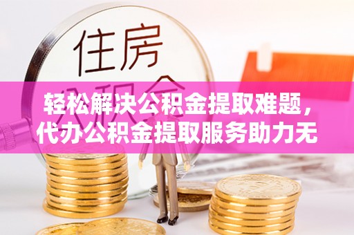 重庆轻松解决公积金提取难题，代办公积金提取服务助力无忧生活
