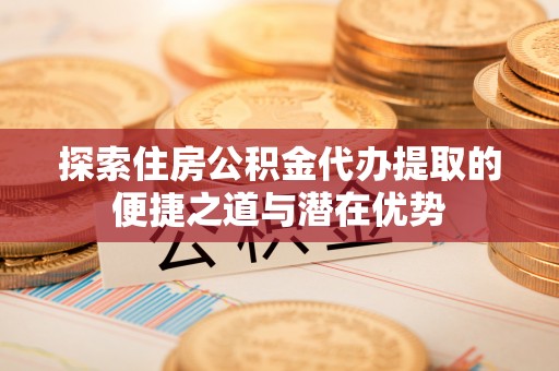 重庆探索住房公积金代办提取的便捷之道与潜在优势