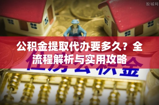 重庆公积金提取代办要多久？全流程解析与实用攻略