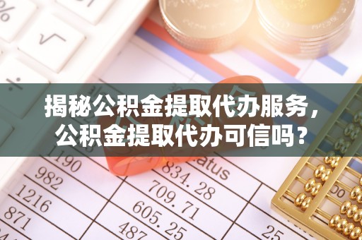 重庆揭秘公积金提取代办服务，公积金提取代办可信吗？