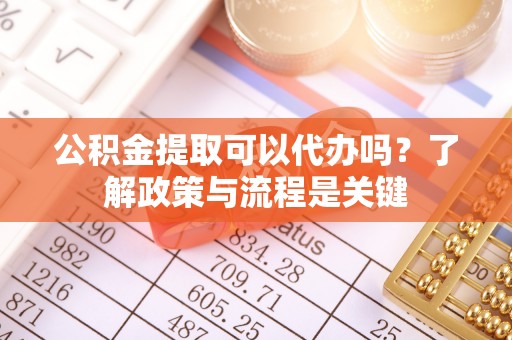 重庆公积金提取可以代办吗？了解政策与流程是关键