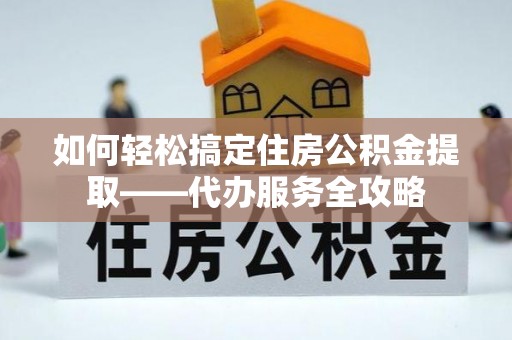 重庆如何轻松搞定住房公积金提取——代办服务全攻略