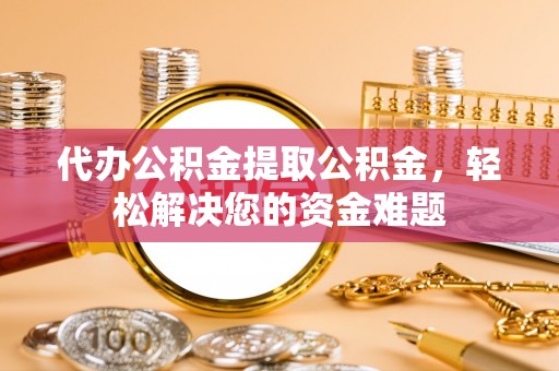 重庆代办公积金提取公积金，轻松解决您的资金难题