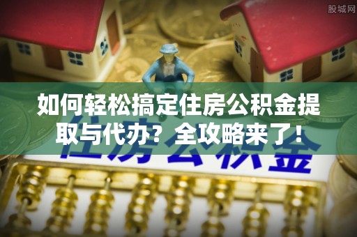 重庆如何轻松搞定住房公积金提取与代办？全攻略来了！