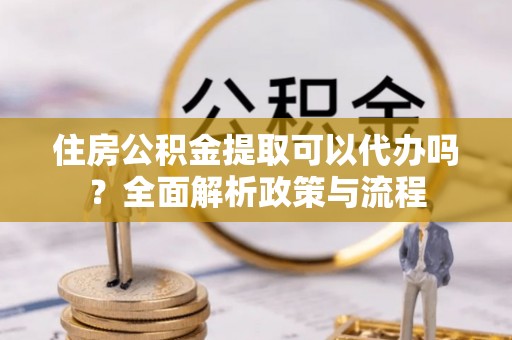 重庆住房公积金提取可以代办吗？全面解析政策与流程