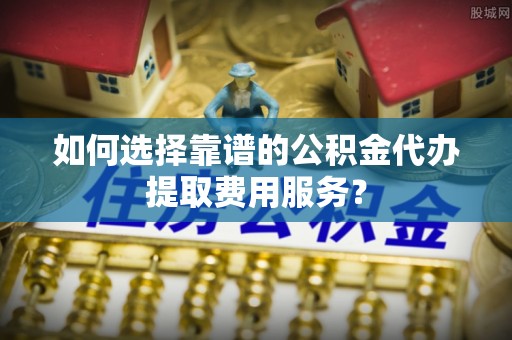 重庆如何选择靠谱的公积金代办提取费用服务？