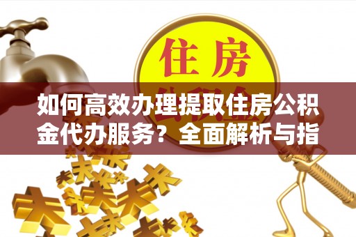 重庆如何高效办理提取住房公积金代办服务？全面解析与指南