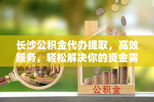 重庆长沙公积金代办提取，高效服务，轻松解决你的资金需求