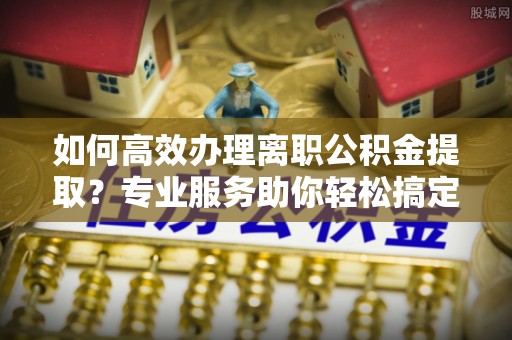 重庆如何高效办理离职公积金提取？专业服务助你轻松搞定