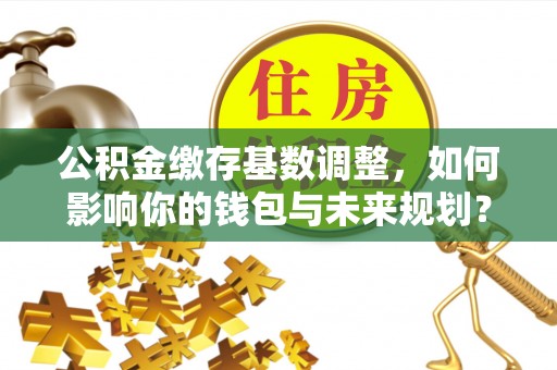 重庆公积金缴存基数调整，如何影响你的钱包与未来规划？