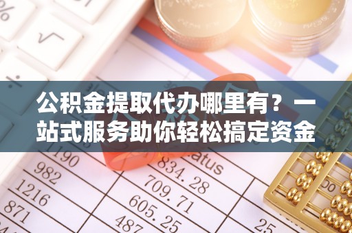 重庆公积金提取代办哪里有？一站式服务助你轻松搞定资金难题