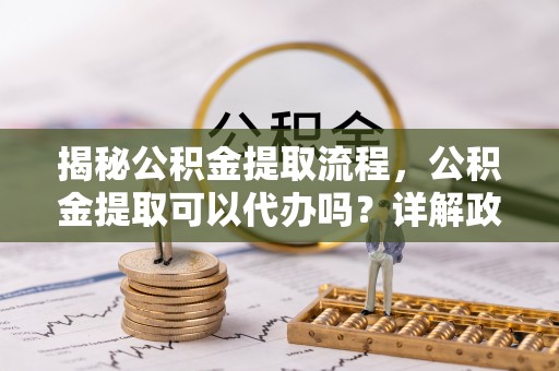 重庆揭秘公积金提取流程，公积金提取可以代办吗？详解政策与实操技巧