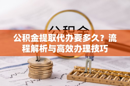 重庆公积金提取代办要多久？流程解析与高效办理技巧