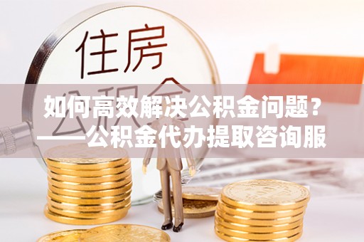 重庆如何高效解决公积金问题？——公积金代办提取咨询服务指南