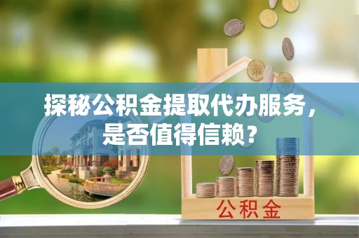 重庆探秘公积金提取代办服务，是否值得信赖？