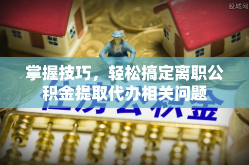 重庆掌握技巧，轻松搞定离职公积金提取代办相关问题