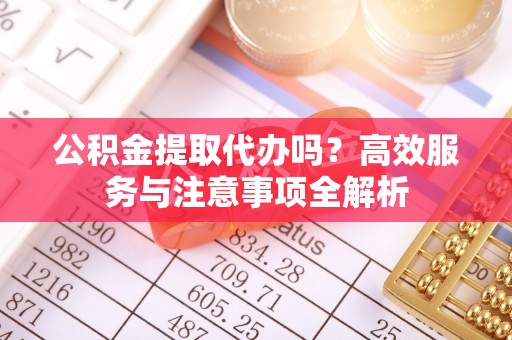 重庆公积金提取代办吗？高效服务与注意事项全解析