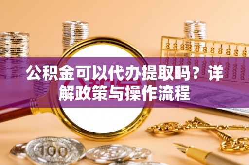 重庆公积金可以代办提取吗？详解政策与操作流程
