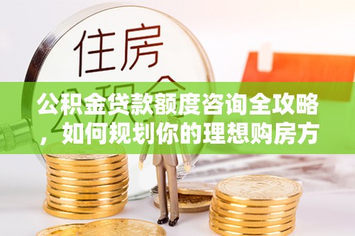重庆公积金贷款额度咨询全攻略，如何规划你的理想购房方案