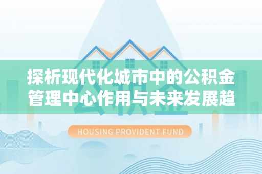 重庆探析现代化城市中的公积金管理中心作用与未来发展趋势