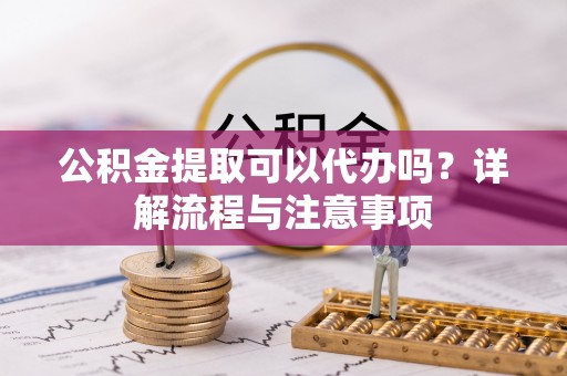 重庆公积金提取可以代办吗？详解流程与注意事项